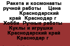 Ракета и космонавты ручной работы. › Цена ­ 600 - Краснодарский край, Краснодар г. Хобби. Ручные работы » Куклы и игрушки   . Краснодарский край,Краснодар г.